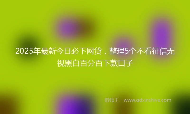 2025年最新今日必下网贷，整理5个不看征信无视黑白百分百下款口子
