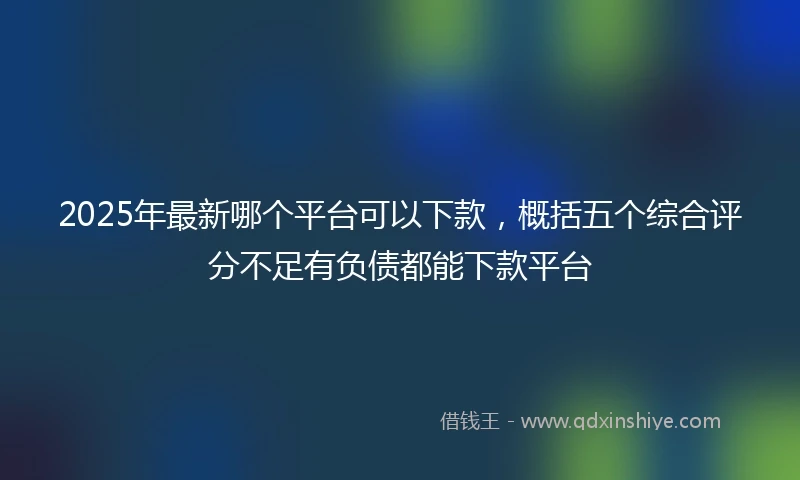 2025年最新哪个平台可以下款，概括五个综合评分不足有负债都能下款平台