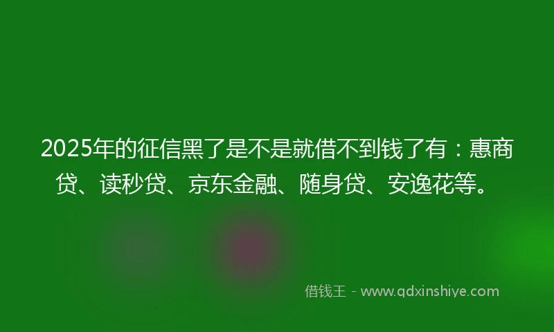 2025年的征信黑了是不是就借不到钱了有：惠商贷、读秒贷、京东金融、随身贷、安逸花等。