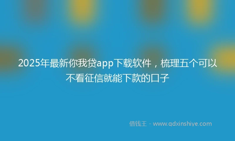2025年最新你我贷app下载软件，梳理五个可以不看征信就能下款的口子