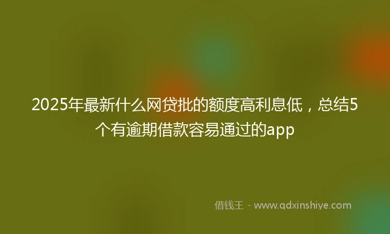 2025年最新什么网贷批的额度高利息低，总结5个有逾期借款容易通过的app