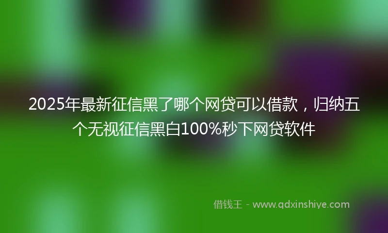 2025年最新征信黑了哪个网贷可以借款，归纳五个无视征信黑白100%秒下网贷软件