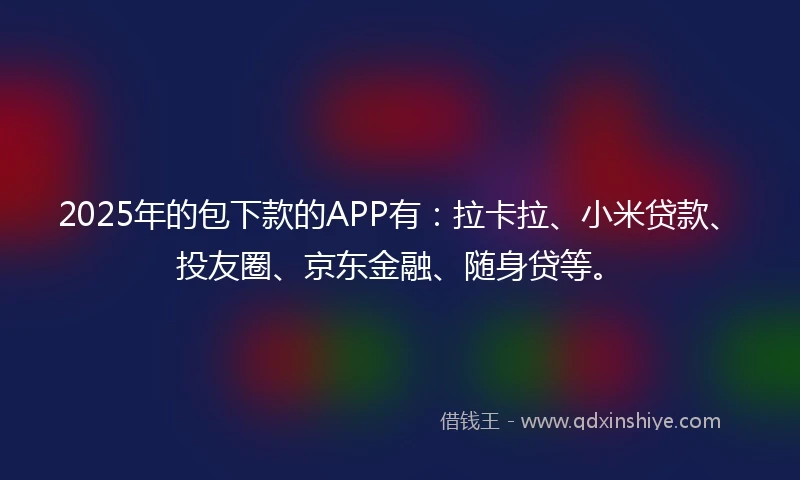2025年的包下款的APP有：拉卡拉、小米贷款、投友圈、京东金融、随身贷等。