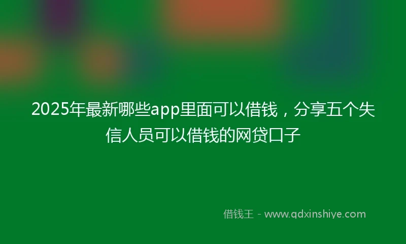 2025年最新哪些app里面可以借钱，分享五个失信人员可以借钱的网贷口子