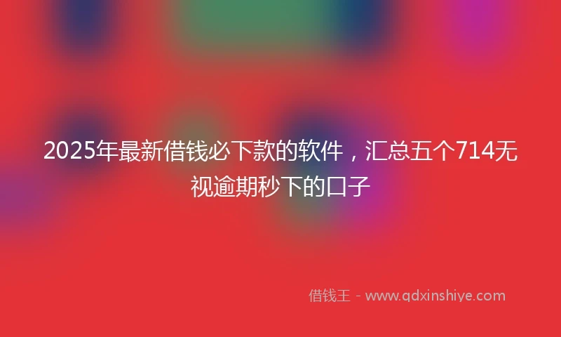 2025年最新借钱必下款的软件，汇总五个714无视逾期秒下的口子
