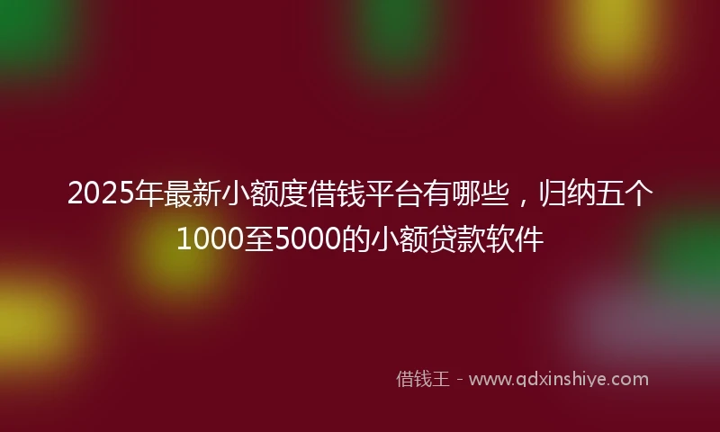 2025年最新小额度借钱平台有哪些，归纳五个1000至5000的小额贷款软件