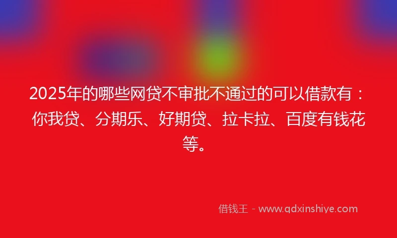 2025年的哪些网贷不审批不通过的可以借款有：你我贷、分期乐、好期贷、拉卡拉、百度有钱花等。