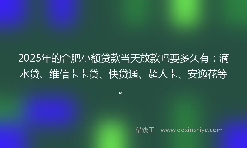 2025年的合肥小额贷款当天放款吗要多久有：滴水贷、维信卡卡贷、快贷通、超人卡、安逸花等。