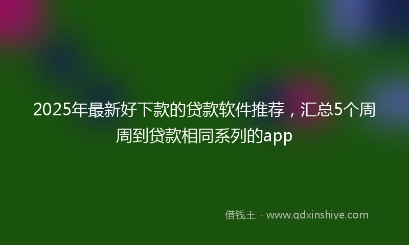 2025年最新好下款的贷款软件推荐，汇总5个周周到贷款相同系列的app