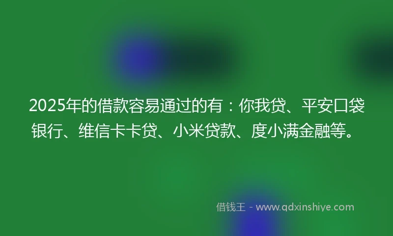 2025年的借款容易通过的有：你我贷、平安口袋银行、维信卡卡贷、小米贷款、度小满金融等。