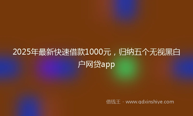 2025年最新快速借款1000元，归纳五个无视黑白户网贷app