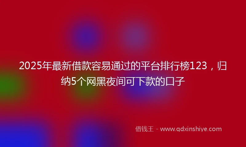 2025年最新借款容易通过的平台排行榜123，归纳5个网黑夜间可下款的口子