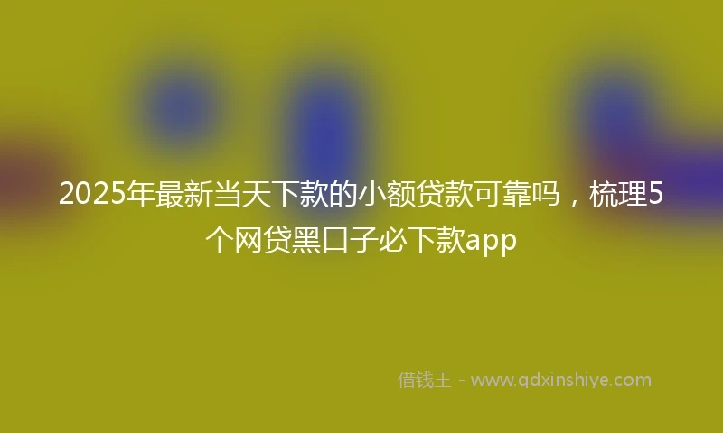 2025年最新当天下款的小额贷款可靠吗，梳理5个网贷黑口子必下款app