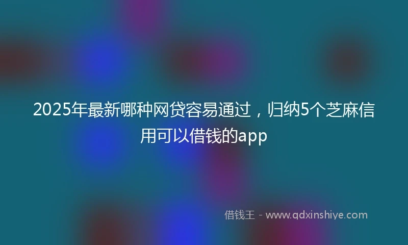 2025年最新哪种网贷容易通过，归纳5个芝麻信用可以借钱的app