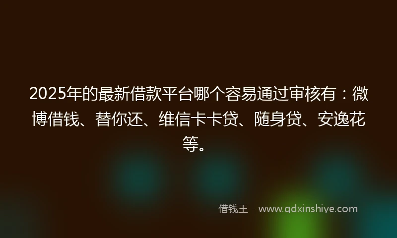 2025年的最新借款平台哪个容易通过审核有：微博借钱、替你还、维信卡卡贷、随身贷、安逸花等。