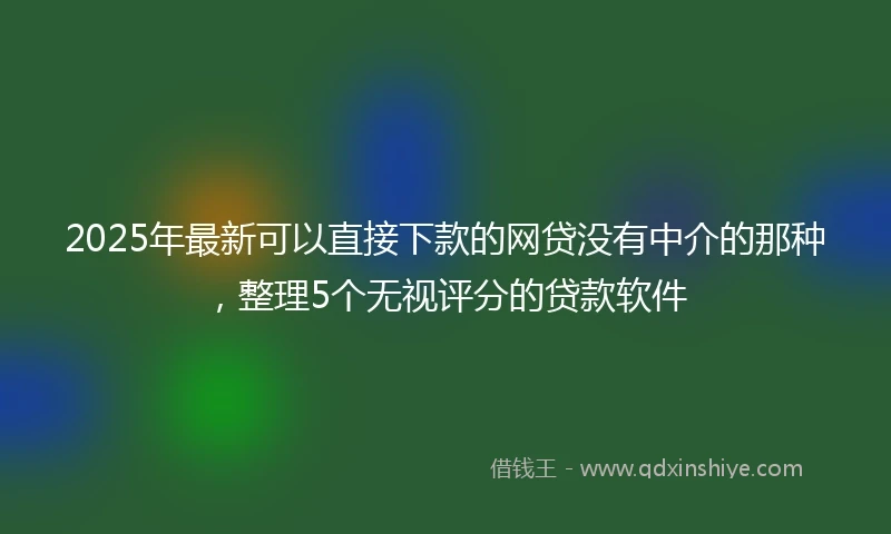 2025年最新可以直接下款的网贷没有中介的那种，整理5个无视评分的贷款软件
