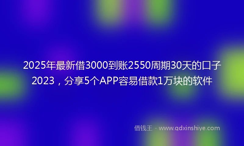 2025年最新借3000到账2550周期30天的口子2023，分享5个APP容易借款1万块的软件