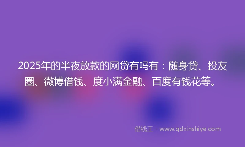 2025年的半夜放款的网贷有吗有：随身贷、投友圈、微博借钱、度小满金融、百度有钱花等。