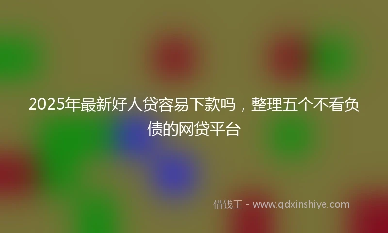 2025年最新好人贷容易下款吗，整理五个不看负债的网贷平台