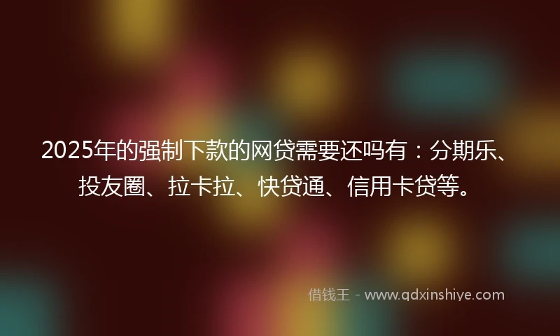 2025年的强制下款的网贷需要还吗有：分期乐、投友圈、拉卡拉、快贷通、信用卡贷等。