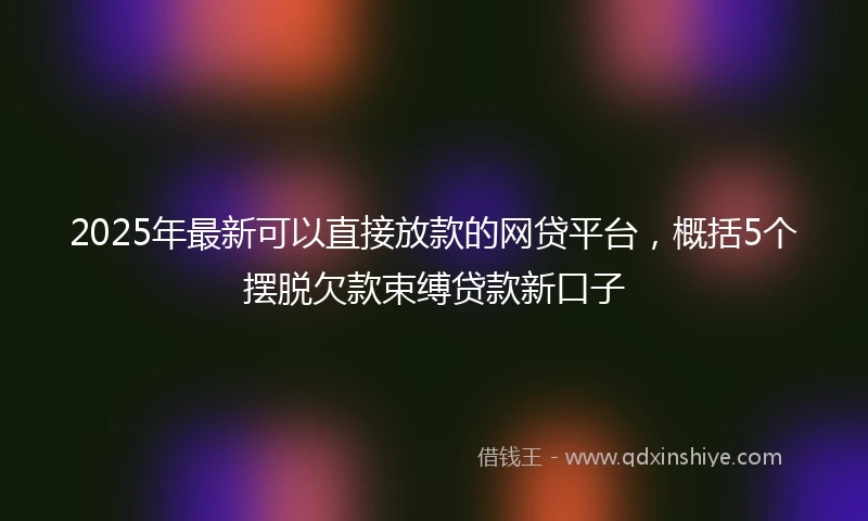 2025年最新可以直接放款的网贷平台，概括5个摆脱欠款束缚贷款新口子