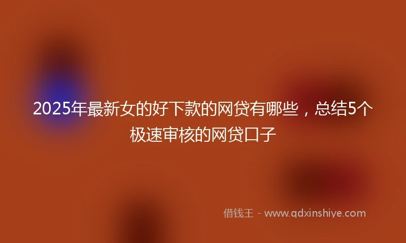 2025年最新女的好下款的网贷有哪些，总结5个极速审核的网贷口子