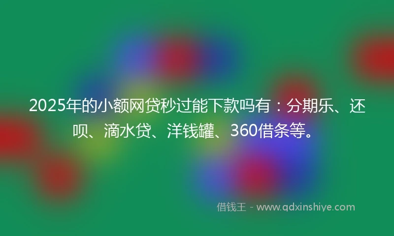 2025年的小额网贷秒过能下款吗有：分期乐、还呗、滴水贷、洋钱罐、360借条等。