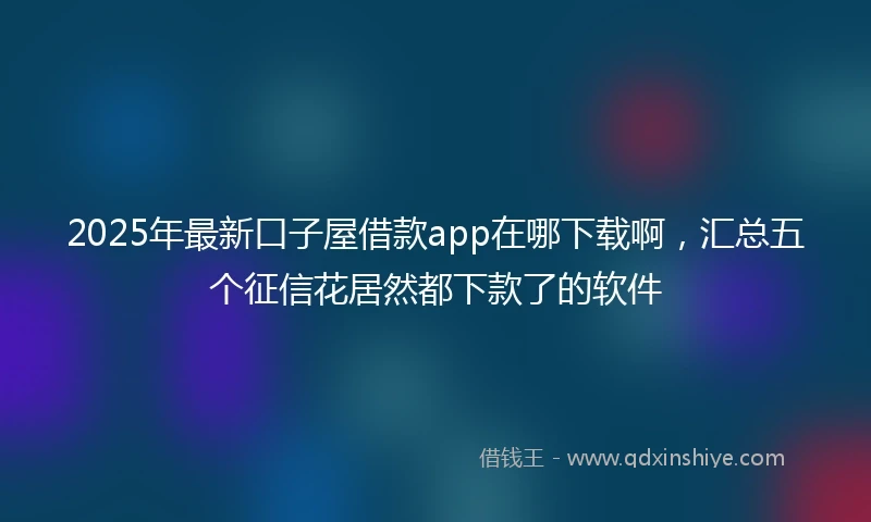 2025年最新口子屋借款app在哪下载啊，汇总五个征信花居然都下款了的软件