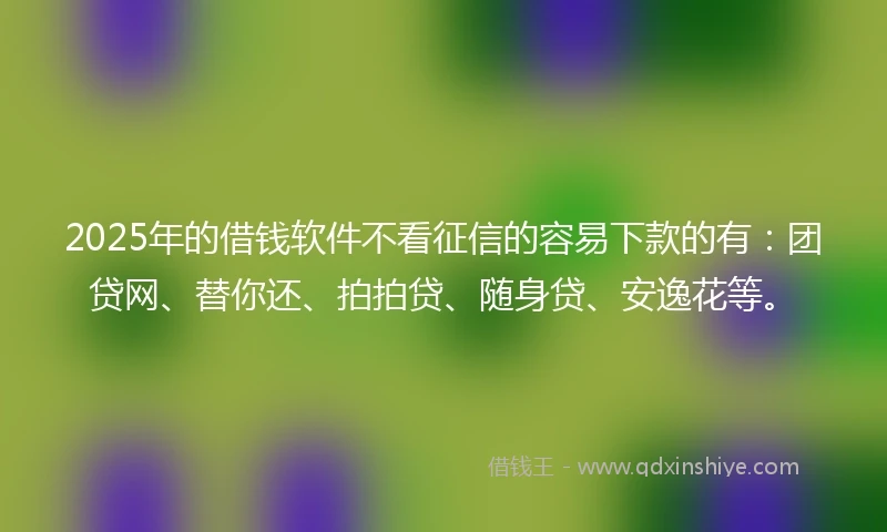 2025年的借钱软件不看征信的容易下款的有：团贷网、替你还、拍拍贷、随身贷、安逸花等。