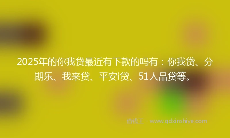2025年的你我贷最近有下款的吗有：你我贷、分期乐、我来贷、平安i贷、51人品贷等。