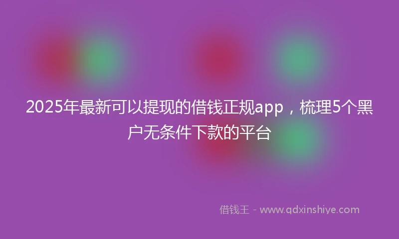 2025年最新可以提现的借钱正规app，梳理5个黑户无条件下款的平台