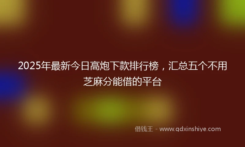 2025年最新今日高炮下款排行榜，汇总五个不用芝麻分能借的平台