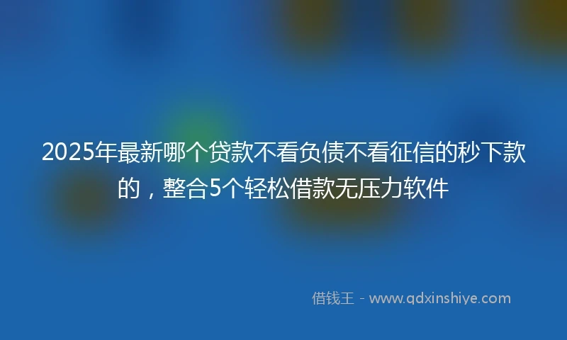 2025年最新哪个贷款不看负债不看征信的秒下款的，整合5个轻松借款无压力软件