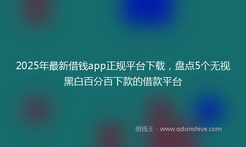 2025年最新借钱app正规平台下载，盘点5个无视黑白百分百下款的借款平台