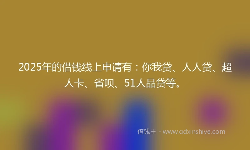 2025年的借钱线上申请有：你我贷、人人贷、超人卡、省呗、51人品贷等。