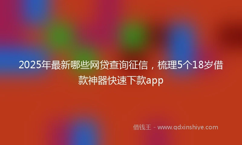 2025年最新哪些网贷查询征信，梳理5个18岁借款神器快速下款app