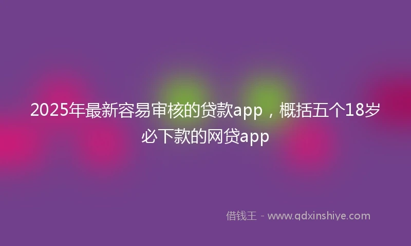 2025年最新容易审核的贷款app，概括五个18岁必下款的网贷app