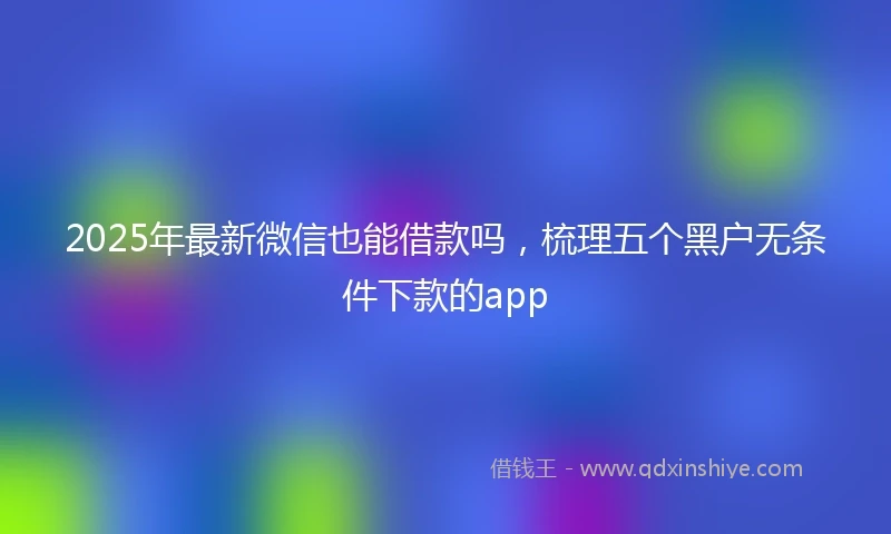 2025年最新微信也能借款吗，梳理五个黑户无条件下款的app