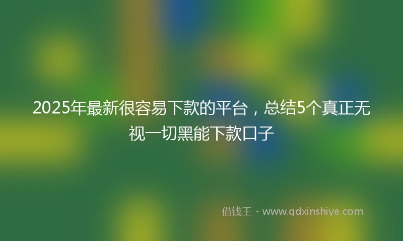 2025年最新很容易下款的平台，总结5个真正无视一切黑能下款口子