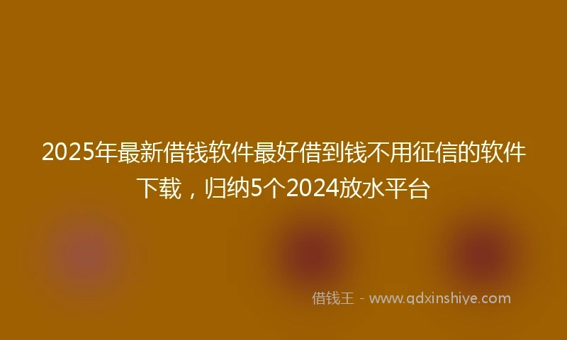 2025年最新借钱软件最好借到钱不用征信的软件下载，归纳5个2024放水平台