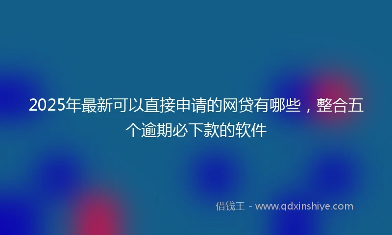 2025年最新可以直接申请的网贷有哪些，整合五个逾期必下款的软件