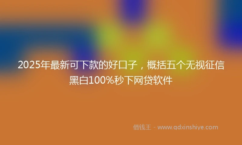 2025年最新可下款的好口子，概括五个无视征信黑白100%秒下网贷软件