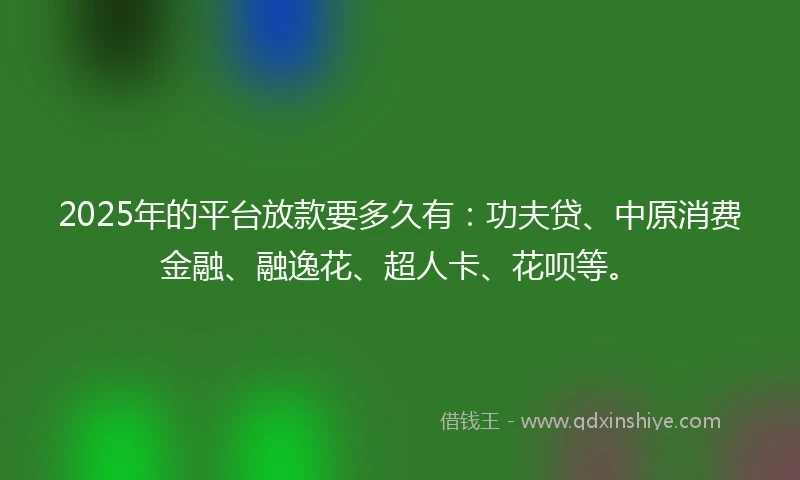 2025年的平台放款要多久有：功夫贷、中原消费金融、融逸花、超人卡、花呗等。