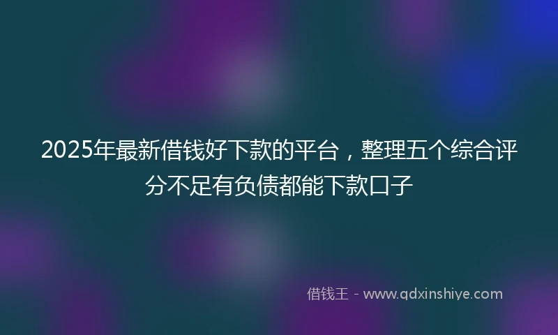 2025年最新借钱好下款的平台，整理五个综合评分不足有负债都能下款口子