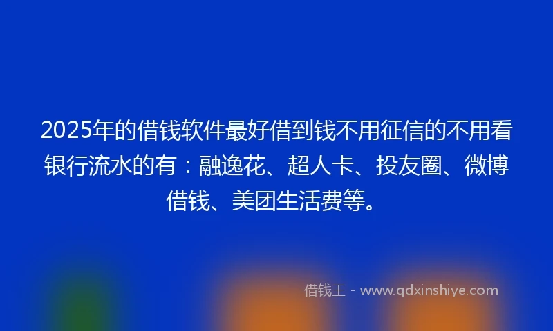 2025年的借钱软件最好借到钱不用征信的不用看银行流水的有：融逸花、超人卡、投友圈、微博借钱、美团生活费等。