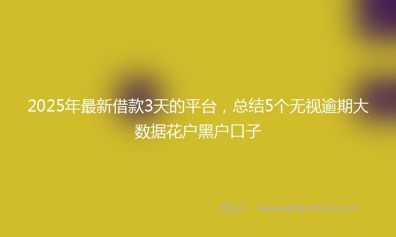 2025年最新借款3天的平台，总结5个无视逾期大数据花户黑户口子