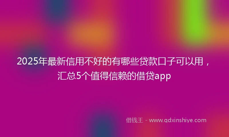 2025年最新信用不好的有哪些贷款口子可以用，汇总5个值得信赖的借贷app