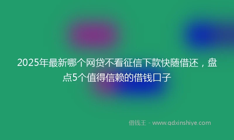 2025年最新哪个网贷不看征信下款快随借还，盘点5个值得信赖的借钱口子