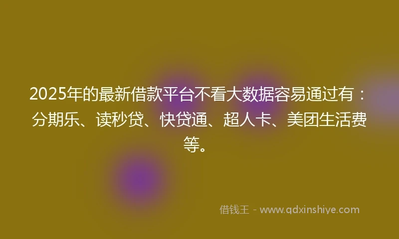 2025年的最新借款平台不看大数据容易通过有：分期乐、读秒贷、快贷通、超人卡、美团生活费等。
