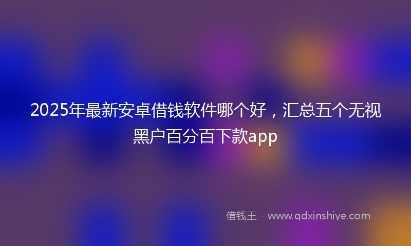 2025年最新安卓借钱软件哪个好，汇总五个无视黑户百分百下款app